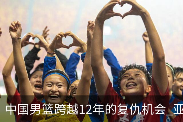 中国男篮跨越12年的复仇机会 亚运半决赛战日本不“普通”